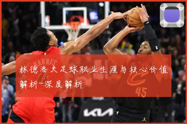 林德洛夫足球职业生涯与核心价值解析-深度解析