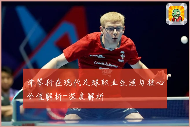 津琴科在现代足球职业生涯与核心价值解析-深度解析