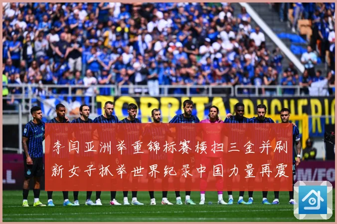 李闫亚洲举重锦标赛横扫三金并刷新女子抓举世界纪录中国力量再震成长观察-深度解析