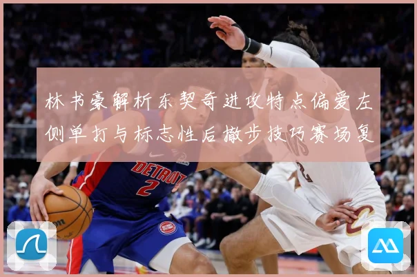 林书豪解析东契奇进攻特点偏爱左侧单打与标志性后撤步技巧赛场复盘-深度解析
