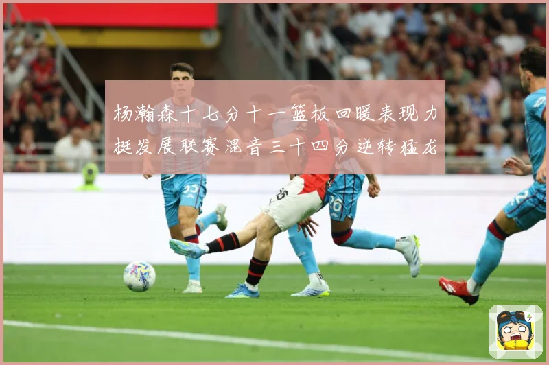 杨瀚森十七分十一篮板回暖表现力挺发展联赛混音三十四分逆转猛龙失赛场复盘-深度解析