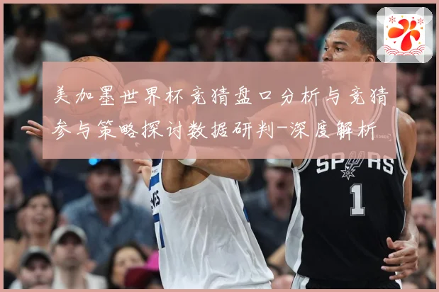 美加墨世界杯竞猜盘口分析与竞猜参与策略探讨数据研判-深度解析